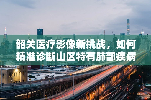 韶关医疗影像新挑战，如何精准诊断山区特有肺部疾病？