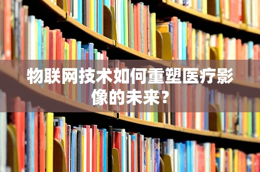 物联网技术如何重塑医疗影像的未来？