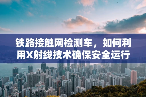 铁路接触网检测车，如何利用X射线技术确保安全运行？