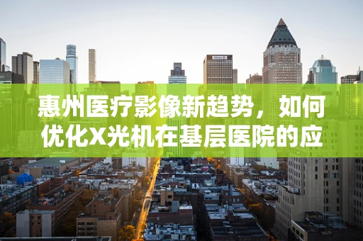 惠州医疗影像新趋势，如何优化X光机在基层医院的应用？