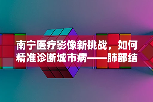 南宁医疗影像新挑战，如何精准诊断城市病——肺部结节？