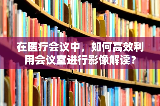 在医疗会议中，如何高效利用会议室进行影像解读？