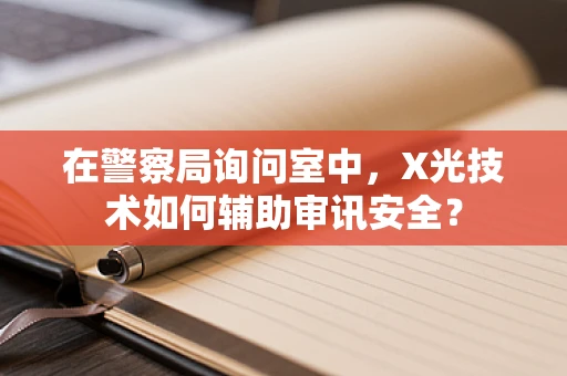 在警察局询问室中，X光技术如何辅助审讯安全？