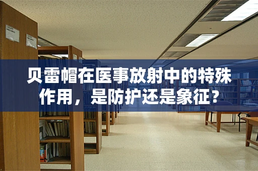 贝雷帽在医事放射中的特殊作用，是防护还是象征？