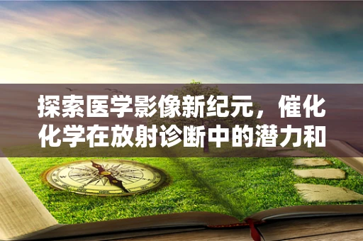 探索医学影像新纪元，催化化学在放射诊断中的潜力和挑战