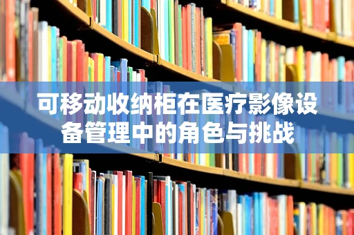 可移动收纳柜在医疗影像设备管理中的角色与挑战