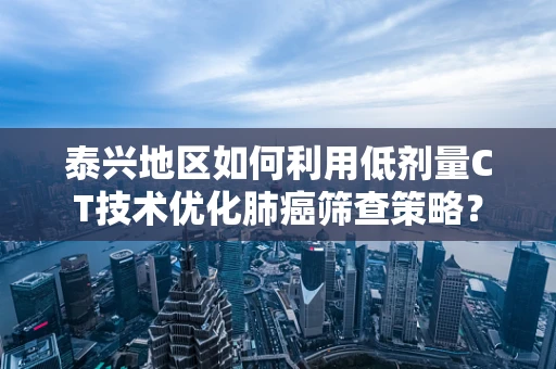 泰兴地区如何利用低剂量CT技术优化肺癌筛查策略？