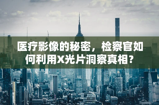 医疗影像的秘密，检察官如何利用X光片洞察真相？