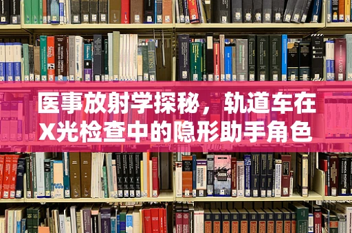 医事放射学探秘，轨道车在X光检查中的隐形助手角色