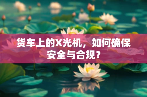 货车上的X光机，如何确保安全与合规？