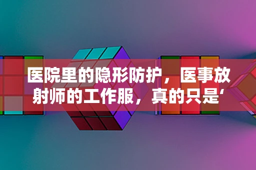 医院里的隐形防护，医事放射师的工作服，真的只是‘穿’那么简单吗？