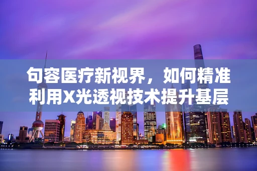 句容医疗新视界，如何精准利用X光透视技术提升基层医院诊断效率？