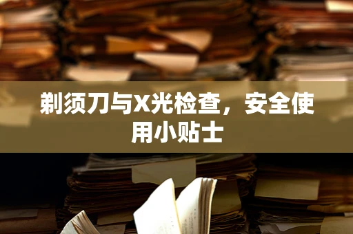 剃须刀与X光检查，安全使用小贴士