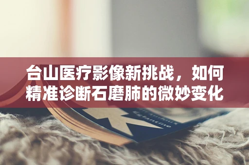 台山医疗影像新挑战，如何精准诊断石磨肺的微妙变化？