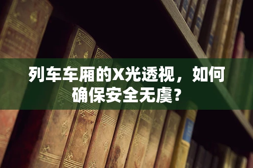 列车车厢的X光透视，如何确保安全无虞？