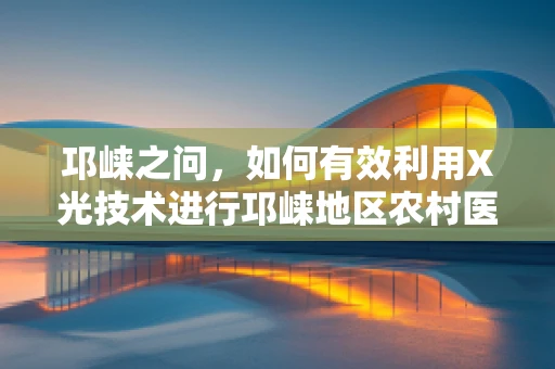 邛崃之问，如何有效利用X光技术进行邛崃地区农村医疗的骨骼健康筛查？