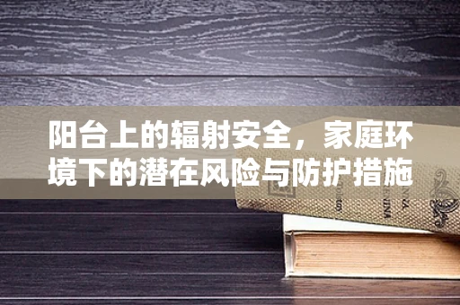 阳台上的辐射安全，家庭环境下的潜在风险与防护措施