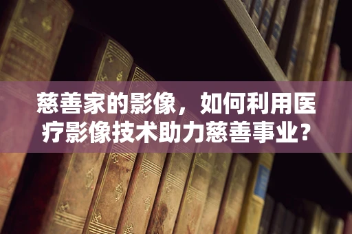 慈善家的影像，如何利用医疗影像技术助力慈善事业？