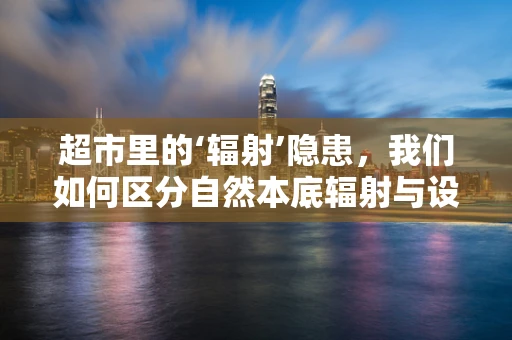 超市里的‘辐射’隐患，我们如何区分自然本底辐射与设备辐射？