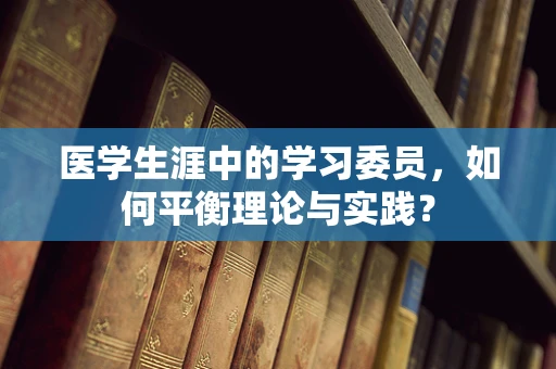 医学生涯中的学习委员，如何平衡理论与实践？