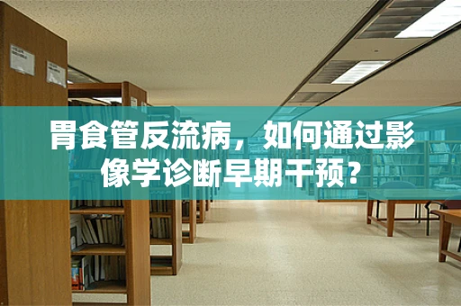 胃食管反流病，如何通过影像学诊断早期干预？