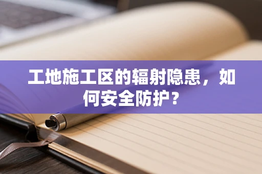 工地施工区的辐射隐患，如何安全防护？