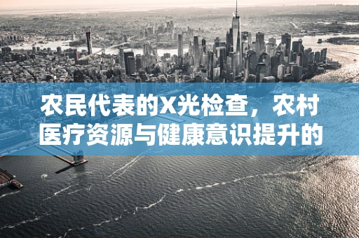 农民代表的X光检查，农村医疗资源与健康意识提升的挑战