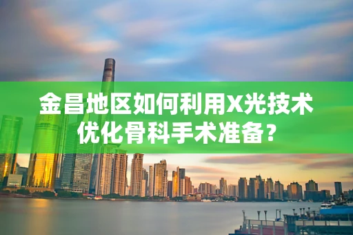 金昌地区如何利用X光技术优化骨科手术准备？