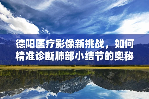 德阳医疗影像新挑战，如何精准诊断肺部小结节的奥秘？