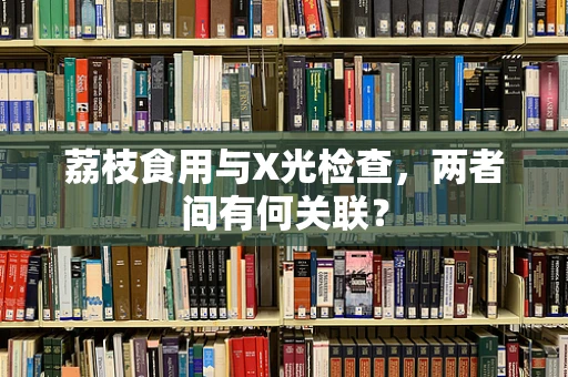 荔枝食用与X光检查，两者间有何关联？