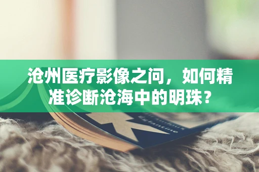 沧州医疗影像之问，如何精准诊断沧海中的明珠？