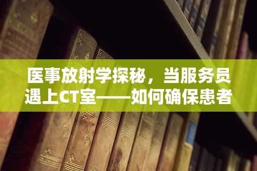 医事放射学探秘，当服务员遇上CT室——如何确保患者体验的无缝对接？