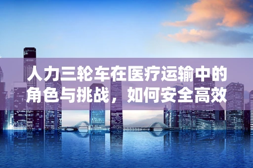 人力三轮车在医疗运输中的角色与挑战，如何安全高效地利用这一传统工具？