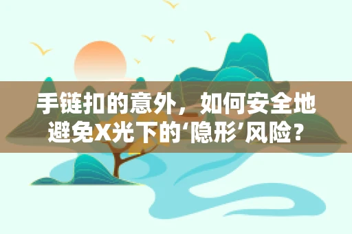 手链扣的意外，如何安全地避免X光下的‘隐形’风险？