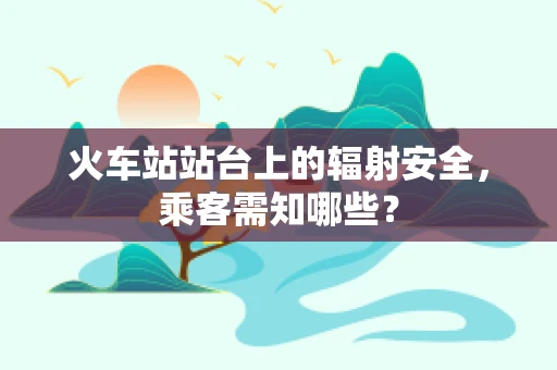 火车站站台上的辐射安全，乘客需知哪些？