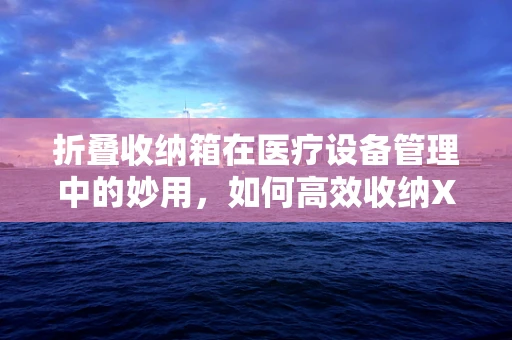 折叠收纳箱在医疗设备管理中的妙用，如何高效收纳X光片？