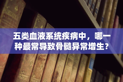 五类血液系统疾病中，哪一种最常导致骨髓异常增生？