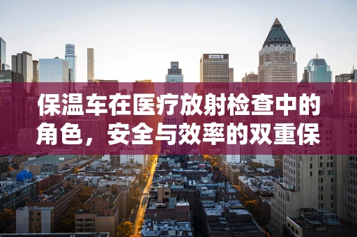 保温车在医疗放射检查中的角色，安全与效率的双重保障？