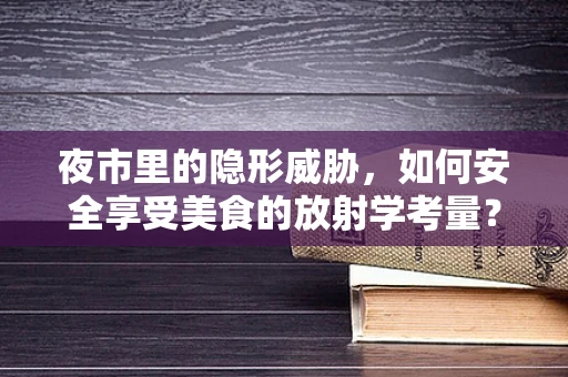 夜市里的隐形威胁，如何安全享受美食的放射学考量？