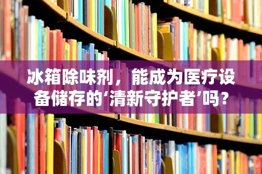 冰箱除味剂，能成为医疗设备储存的‘清新守护者’吗？