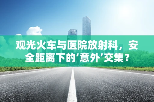 观光火车与医院放射科，安全距离下的‘意外’交集？