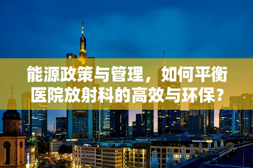 能源政策与管理，如何平衡医院放射科的高效与环保？