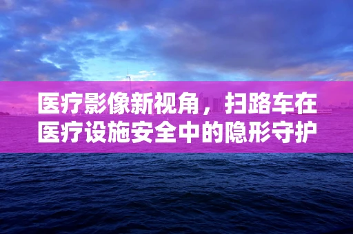 医疗影像新视角，扫路车在医疗设施安全中的隐形守护者？