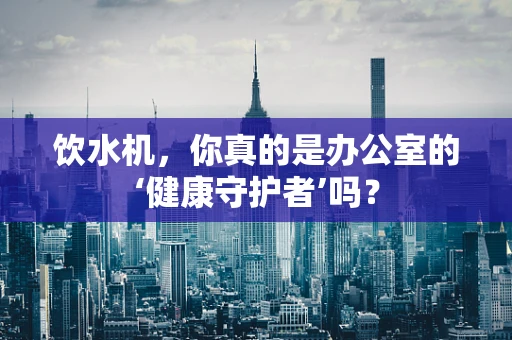 饮水机，你真的是办公室的‘健康守护者’吗？