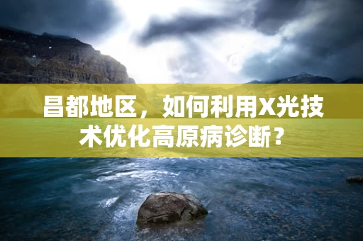 昌都地区，如何利用X光技术优化高原病诊断？