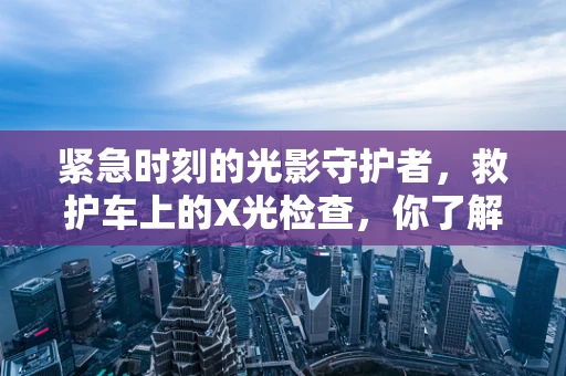 紧急时刻的光影守护者，救护车上的X光检查，你了解多少？