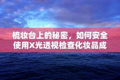 梳妆台上的秘密，如何安全使用X光透视检查化妆品成分？