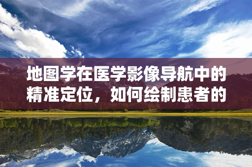 地图学在医学影像导航中的精准定位，如何绘制患者的‘生命地图’？