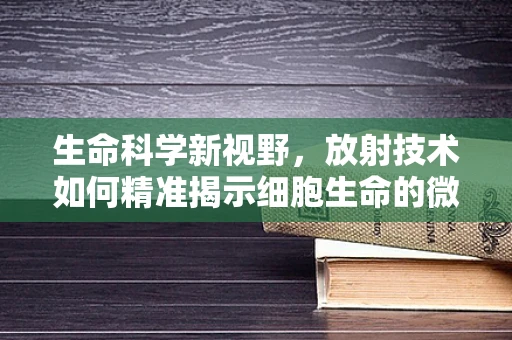 生命科学新视野，放射技术如何精准揭示细胞生命的微妙变化？