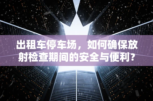 出租车停车场，如何确保放射检查期间的安全与便利？